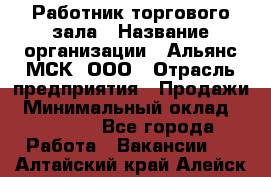 Работник торгового зала › Название организации ­ Альянс-МСК, ООО › Отрасль предприятия ­ Продажи › Минимальный оклад ­ 25 000 - Все города Работа » Вакансии   . Алтайский край,Алейск г.